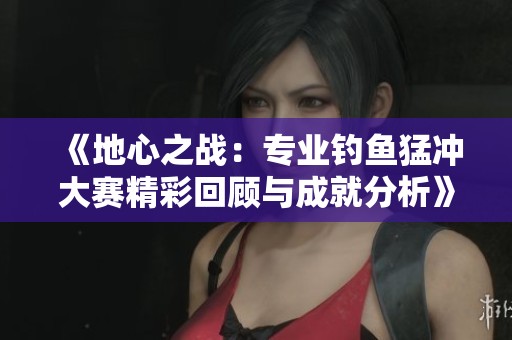 《地心之战：专业钓鱼猛冲大赛精彩回顾与成就分析》