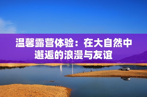 温馨露营体验：在大自然中邂逅的浪漫与友谊