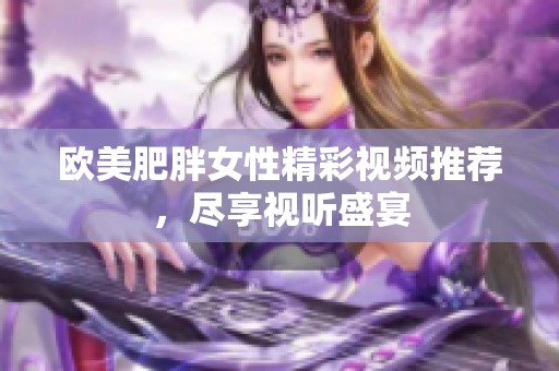 欧美肥胖女性精彩视频推荐，尽享视听盛宴