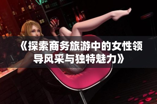 《探索商务旅游中的女性领导风采与独特魅力》