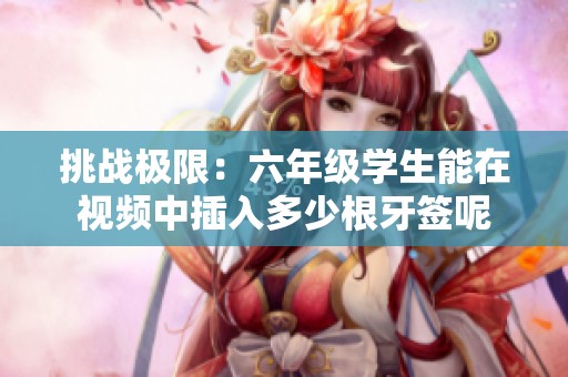 挑战极限：六年级学生能在视频中插入多少根牙签呢