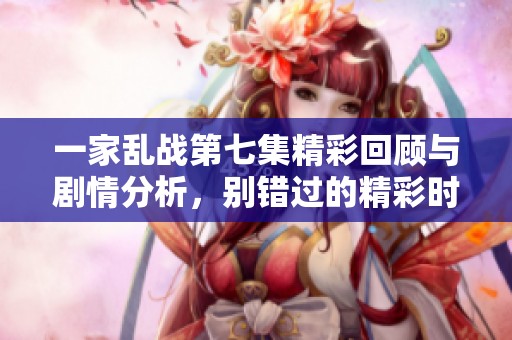 一家乱战第七集精彩回顾与剧情分析，别错过的精彩时刻