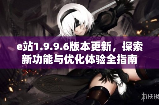 e站1.9.9.6版本更新，探索新功能与优化体验全指南