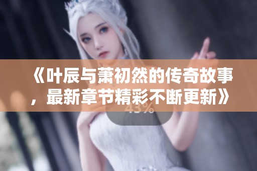 《叶辰与萧初然的传奇故事，最新章节精彩不断更新》