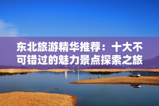 东北旅游精华推荐：十大不可错过的魅力景点探索之旅