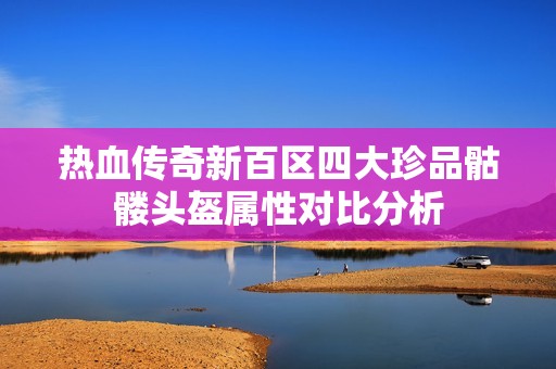 热血传奇新百区四大珍品骷髅头盔属性对比分析