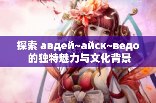 探索 авдей~айск~ведо 的独特魅力与文化背景