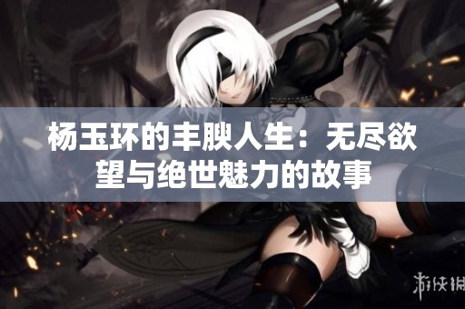 杨玉环的丰腴人生：无尽欲望与绝世魅力的故事