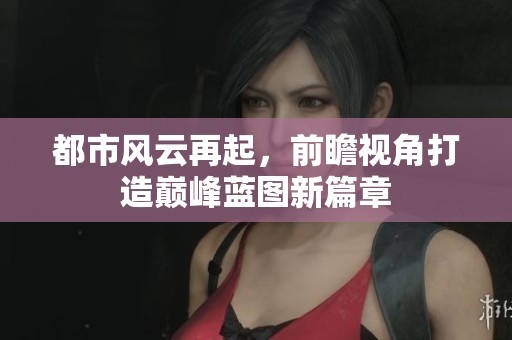 都市风云再起，前瞻视角打造巅峰蓝图新篇章