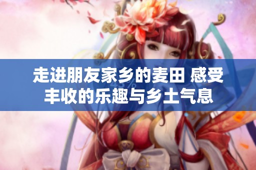 走进朋友家乡的麦田 感受丰收的乐趣与乡土气息