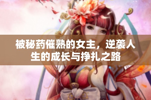 被秘药催熟的女主，逆袭人生的成长与挣扎之路