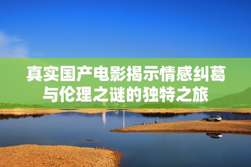 真实国产电影揭示情感纠葛与伦理之谜的独特之旅