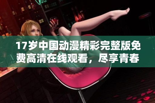 17岁中国动漫精彩完整版免费高清在线观看，尽享青春魅力与热血故事
