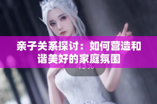 亲子关系探讨：如何营造和谐美好的家庭氛围