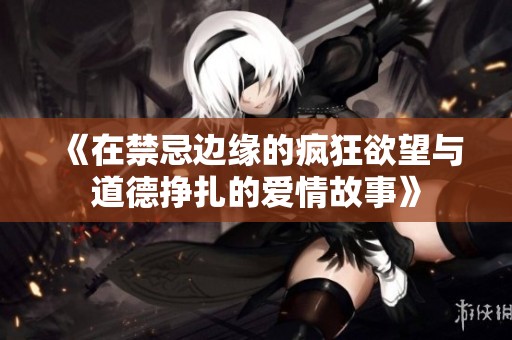 《在禁忌边缘的疯狂欲望与道德挣扎的爱情故事》