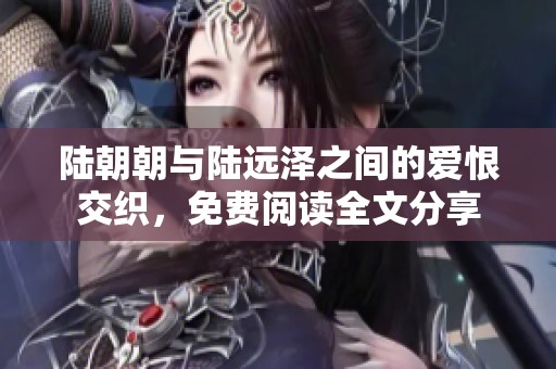 陆朝朝与陆远泽之间的爱恨交织，免费阅读全文分享