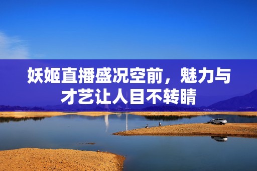 妖姬直播盛况空前，魅力与才艺让人目不转睛
