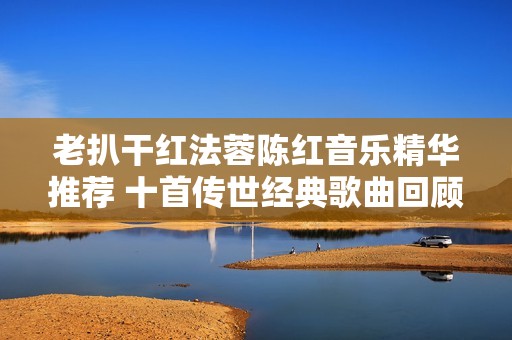 老扒干红法蓉陈红音乐精华推荐 十首传世经典歌曲回顾