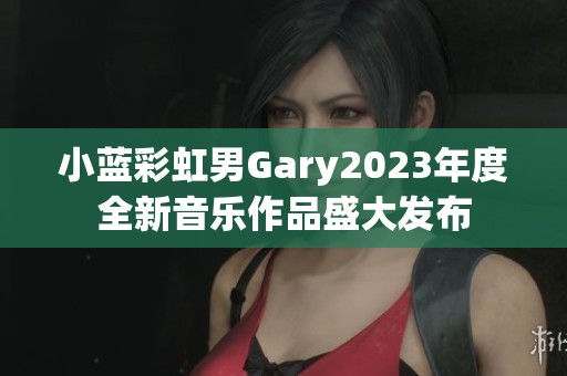 小蓝彩虹男Gary2023年度全新音乐作品盛大发布