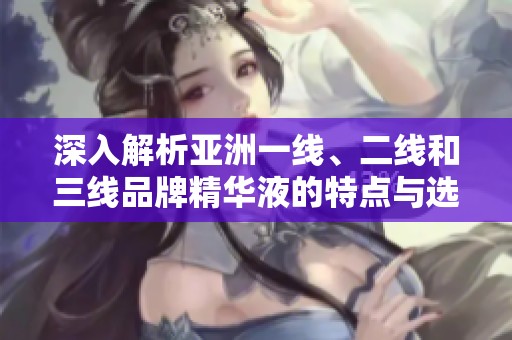 深入解析亚洲一线、二线和三线品牌精华液的特点与选择指南