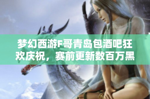 梦幻西游F哥青岛包酒吧狂欢庆祝，赛前更新数百万黑科技新玩法