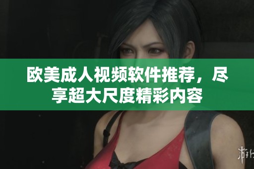 欧美成人视频软件推荐，尽享超大尺度精彩内容
