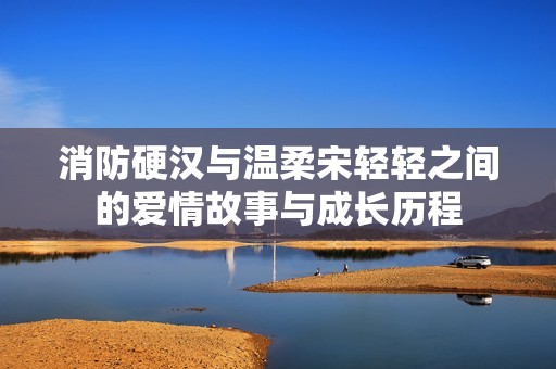 消防硬汉与温柔宋轻轻之间的爱情故事与成长历程