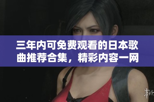 三年内可免费观看的日本歌曲推荐合集，精彩内容一网打尽