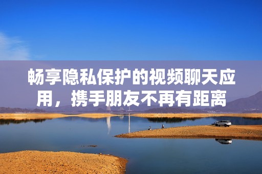畅享隐私保护的视频聊天应用，携手朋友不再有距离