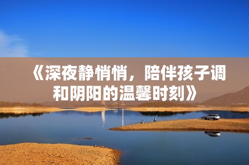 《深夜静悄悄，陪伴孩子调和阴阳的温馨时刻》