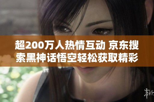 超200万人热情互动 京东搜索黑神话悟空轻松获取精彩内容