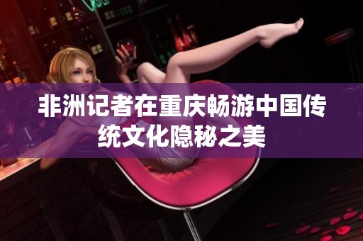 非洲记者在重庆畅游中国传统文化隐秘之美
