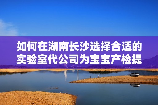 如何在湖南长沙选择合适的实验室代公司为宝宝产检提供保障