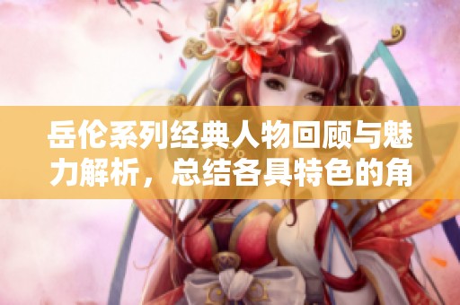 岳伦系列经典人物回顾与魅力解析，总结各具特色的角色特征