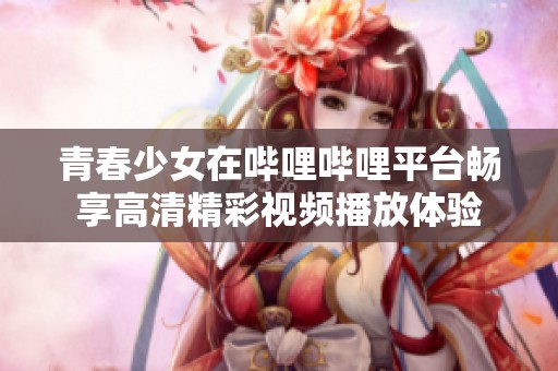 青春少女在哔哩哔哩平台畅享高清精彩视频播放体验