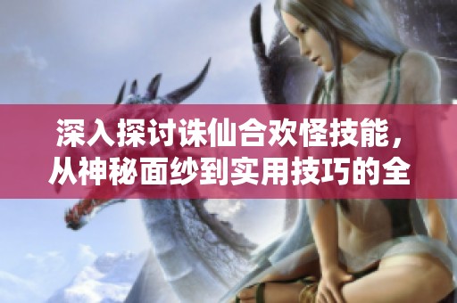 深入探讨诛仙合欢怪技能，从神秘面纱到实用技巧的全方位解析