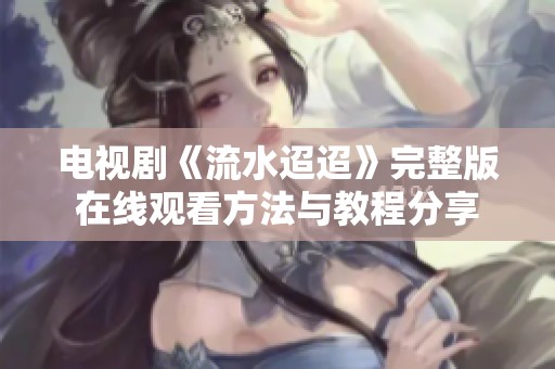 电视剧《流水迢迢》完整版在线观看方法与教程分享