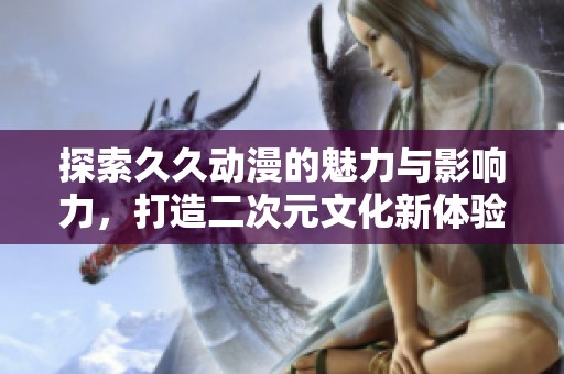 探索久久动漫的魅力与影响力，打造二次元文化新体验