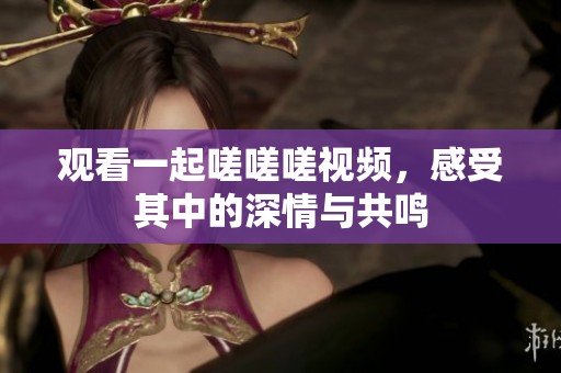 观看一起嗟嗟嗟视频，感受其中的深情与共鸣