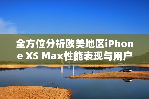 全方位分析欧美地区iPhone XS Max性能表现与用户体验