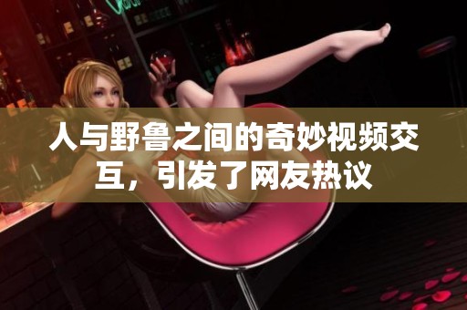 人与野鲁之间的奇妙视频交互，引发了网友热议