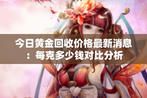 今日黄金回收价格最新消息：每克多少钱对比分析
