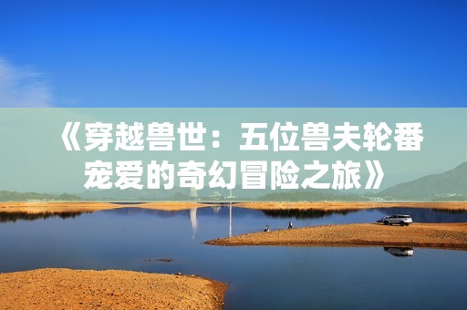 《穿越兽世：五位兽夫轮番宠爱的奇幻冒险之旅》
