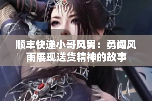 顺丰快递小哥风男：勇闯风雨展现送货精神的故事