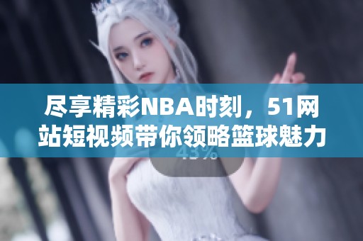 尽享精彩NBA时刻，51网站短视频带你领略篮球魅力