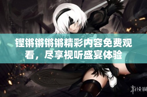 铿锵锵锵锵精彩内容免费观看，尽享视听盛宴体验