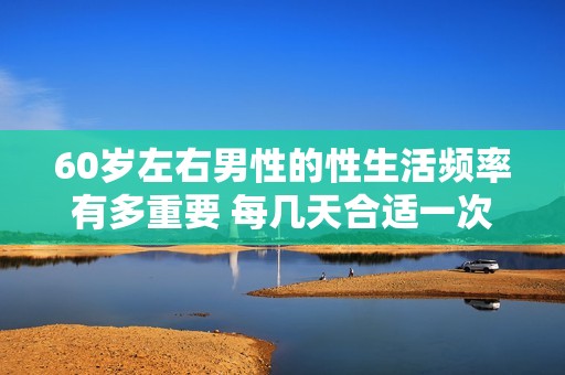 60岁左右男性的性生活频率有多重要 每几天合适一次探讨