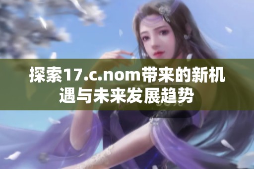 探索17.c.nom带来的新机遇与未来发展趋势