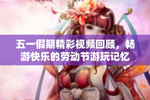 五一假期精彩视频回顾，畅游快乐的劳动节游玩记忆