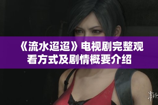 《流水迢迢》电视剧完整观看方式及剧情概要介绍